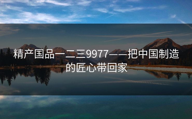 精产国品一二三9977——把中国制造的匠心带回家