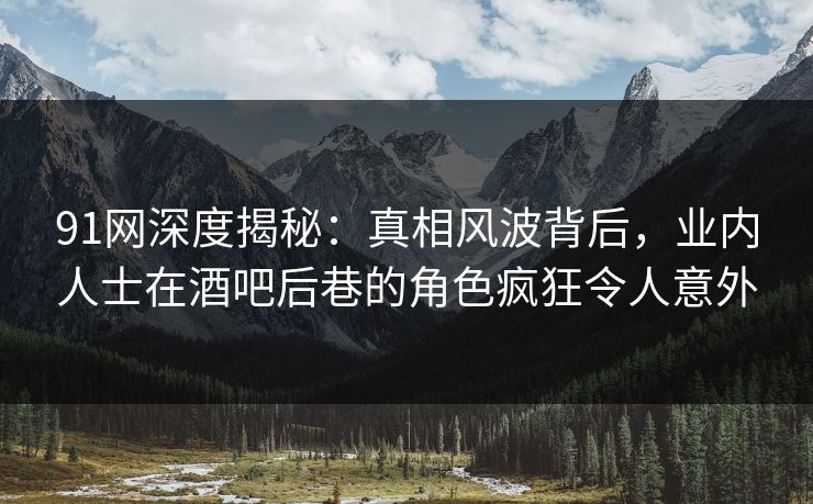 91网深度揭秘：真相风波背后，业内人士在酒吧后巷的角色疯狂令人意外