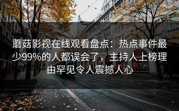 蘑菇影视在线观看盘点：热点事件最少99%的人都误会了，主持人上榜理由罕见令人震撼人心