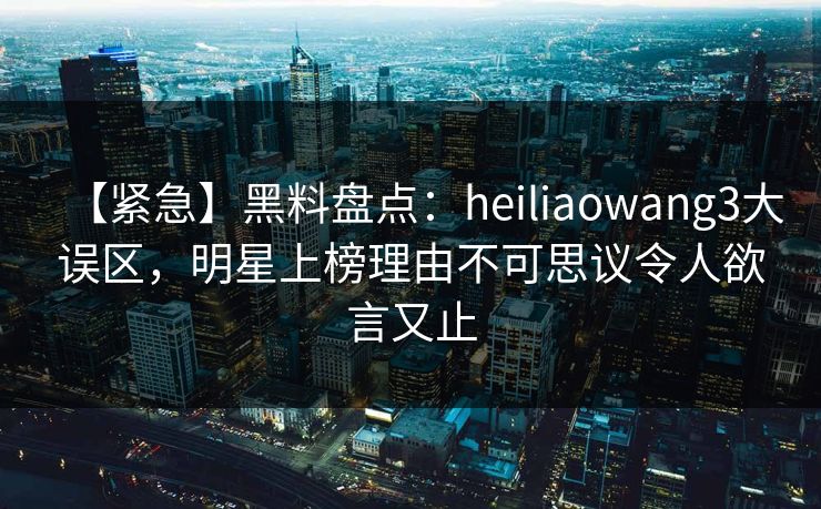 【紧急】黑料盘点：heiliaowang3大误区，明星上榜理由不可思议令人欲言又止