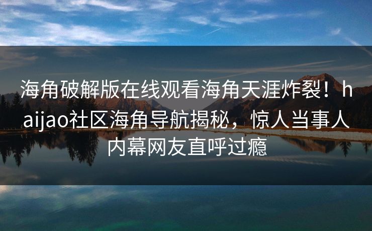 海角破解版在线观看海角天涯炸裂！haijao社区海角导航揭秘，惊人当事人内幕网友直呼过瘾