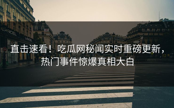 直击速看！吃瓜网秘闻实时重磅更新，热门事件惊爆真相大白