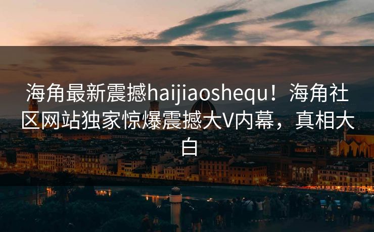海角最新震撼haijiaoshequ！海角社区网站独家惊爆震撼大V内幕，真相大白