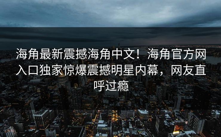 海角最新震撼海角中文！海角官方网入口独家惊爆震撼明星内幕，网友直呼过瘾