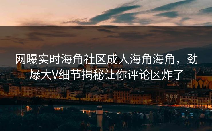 网曝实时海角社区成人海角海角，劲爆大V细节揭秘让你评论区炸了
