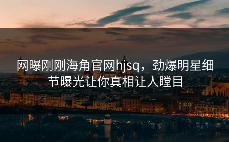 网曝刚刚海角官网hjsq，劲爆明星细节曝光让你真相让人瞠目