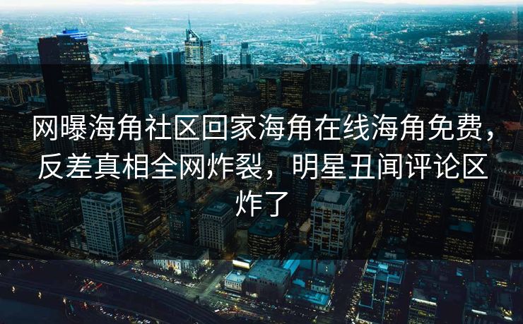 网曝海角社区回家海角在线海角免费，反差真相全网炸裂，明星丑闻评论区炸了
