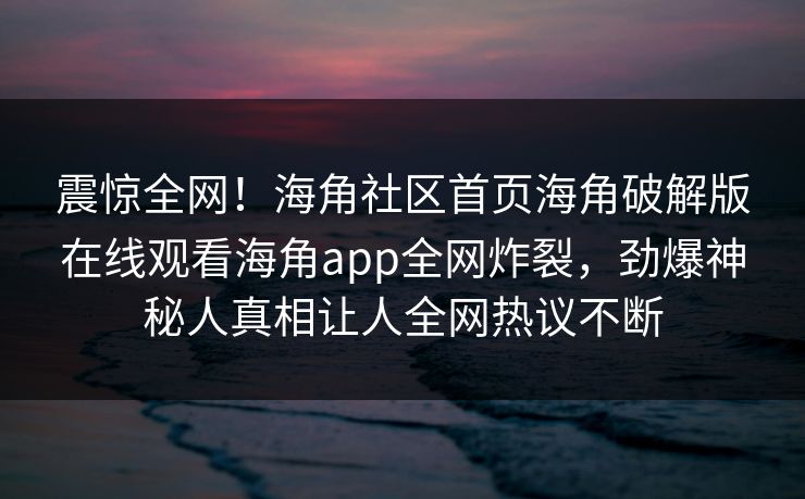 震惊全网！海角社区首页海角破解版在线观看海角app全网炸裂，劲爆神秘人真相让人全网热议不断