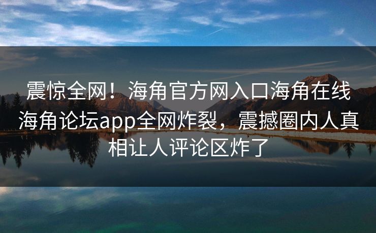 震惊全网！海角官方网入口海角在线海角论坛app全网炸裂，震撼圈内人真相让人评论区炸了