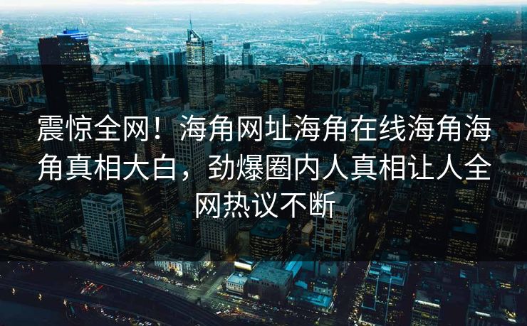 震惊全网！海角网址海角在线海角海角真相大白，劲爆圈内人真相让人全网热议不断