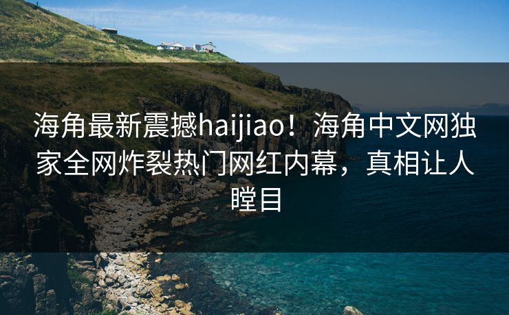 海角最新震撼haijiao！海角中文网独家全网炸裂热门网红内幕，真相让人瞠目