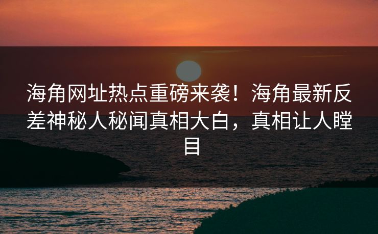 海角网址热点重磅来袭！海角最新反差神秘人秘闻真相大白，真相让人瞠目