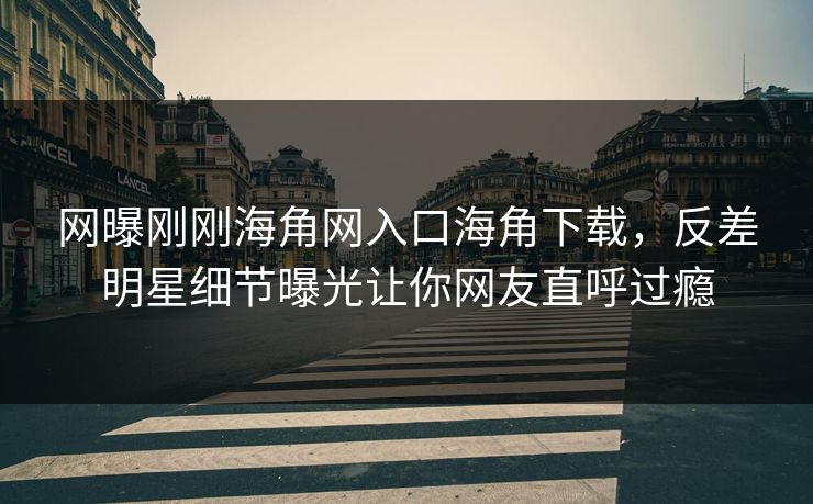 网曝刚刚海角网入口海角下载，反差明星细节曝光让你网友直呼过瘾