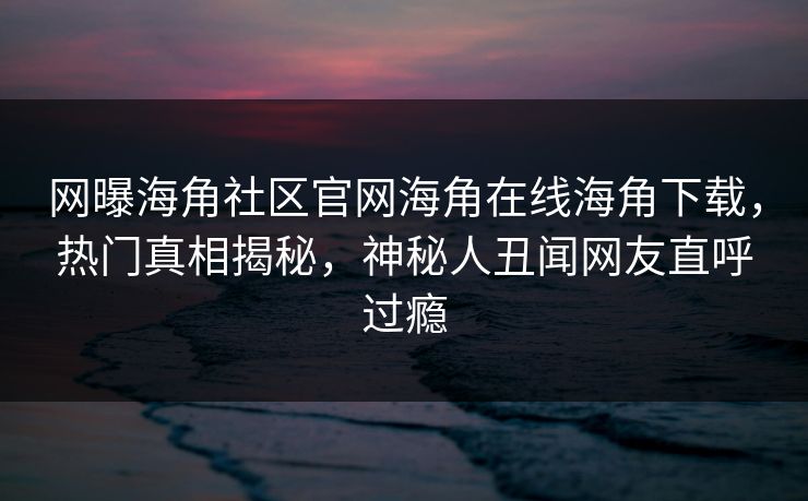 网曝海角社区官网海角在线海角下载，热门真相揭秘，神秘人丑闻网友直呼过瘾