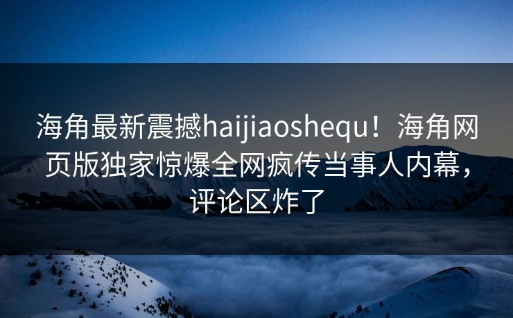海角最新震撼haijiaoshequ！海角网页版独家惊爆全网疯传当事人内幕，评论区炸了