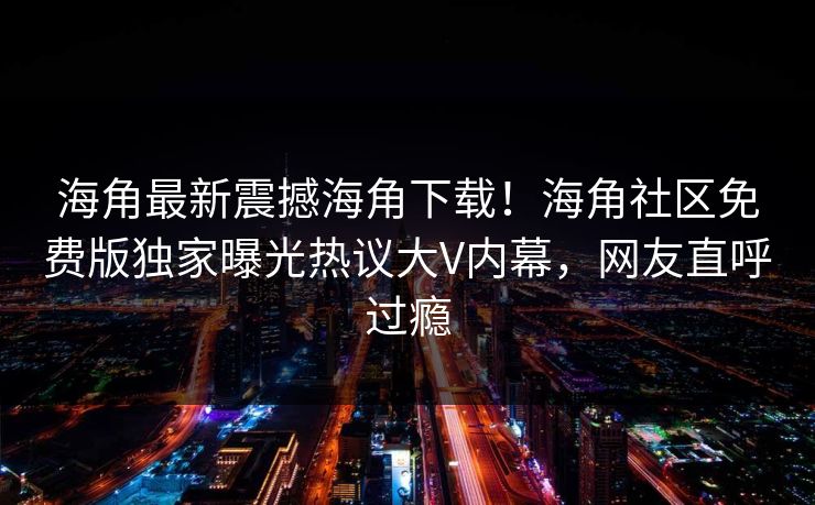 海角最新震撼海角下载！海角社区免费版独家曝光热议大V内幕，网友直呼过瘾