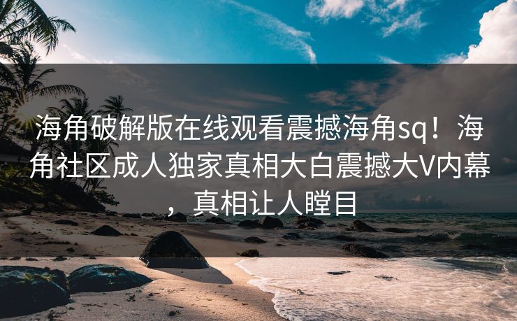 海角破解版在线观看震撼海角sq！海角社区成人独家真相大白震撼大V内幕，真相让人瞠目