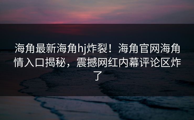 海角最新海角hj炸裂！海角官网海角情入口揭秘，震撼网红内幕评论区炸了