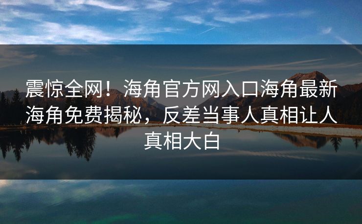 震惊全网!海角官方网入口海角最新海角免费揭秘,反差当事人真相让人真相大白