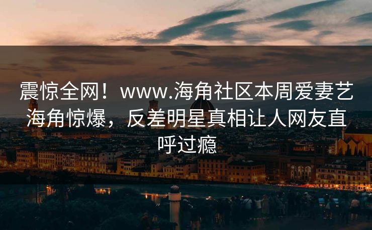 震惊全网!www.海角社区本周爱妻艺海角惊爆,反差明星真相让人网友直呼过瘾