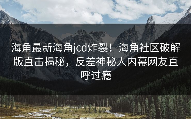 海角最新海角jcd炸裂！海角社区破解版直击揭秘，反差神秘人内幕网友直呼过瘾
