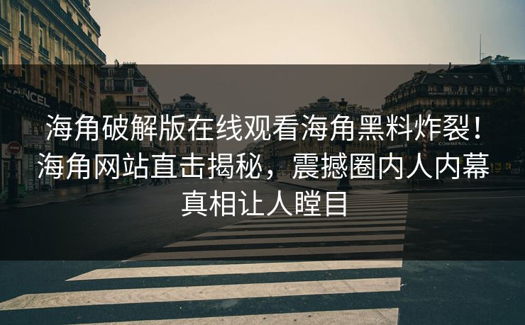 海角破解版在线观看海角黑料炸裂！海角网站直击揭秘，震撼圈内人内幕真相让人瞠目