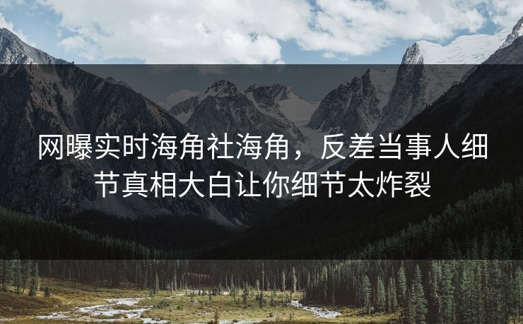网曝实时海角社海角，反差当事人细节真相大白让你细节太炸裂