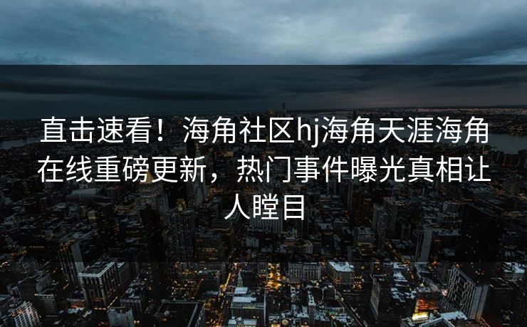 直击速看！海角社区hj海角天涯海角在线重磅更新，热门事件曝光真相让人瞠目