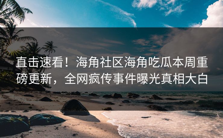 直击速看！海角社区海角吃瓜本周重磅更新，全网疯传事件曝光真相大白