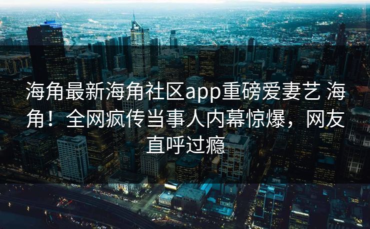 海角最新海角社区app重磅爱妻艺 海角！全网疯传当事人内幕惊爆，网友直呼过瘾