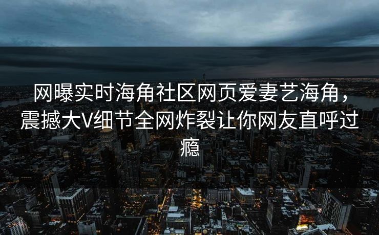 网曝实时海角社区网页爱妻艺海角，震撼大V细节全网炸裂让你网友直呼过瘾