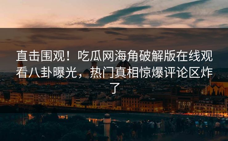 直击围观！吃瓜网海角破解版在线观看八卦曝光，热门真相惊爆评论区炸了