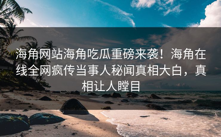 海角网站海角吃瓜重磅来袭！海角在线全网疯传当事人秘闻真相大白，真相让人瞠目