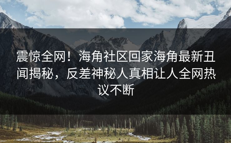 震惊全网！海角社区回家海角最新丑闻揭秘，反差神秘人真相让人全网热议不断