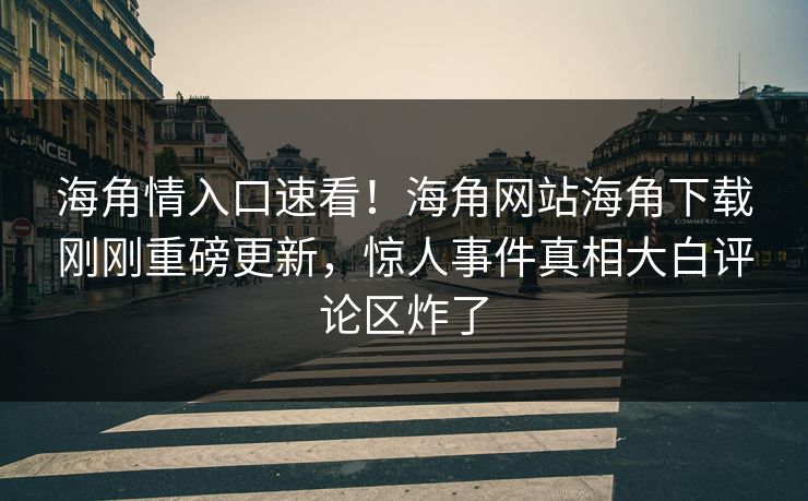 海角情入口速看！海角网站海角下载刚刚重磅更新，惊人事件真相大白评论区炸了