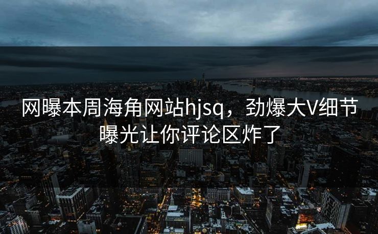 网曝本周海角网站hjsq,劲爆大V细节曝光让你评论区炸了