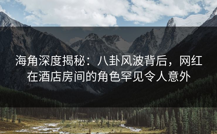 海角深度揭秘：八卦风波背后，网红在酒店房间的角色罕见令人意外
