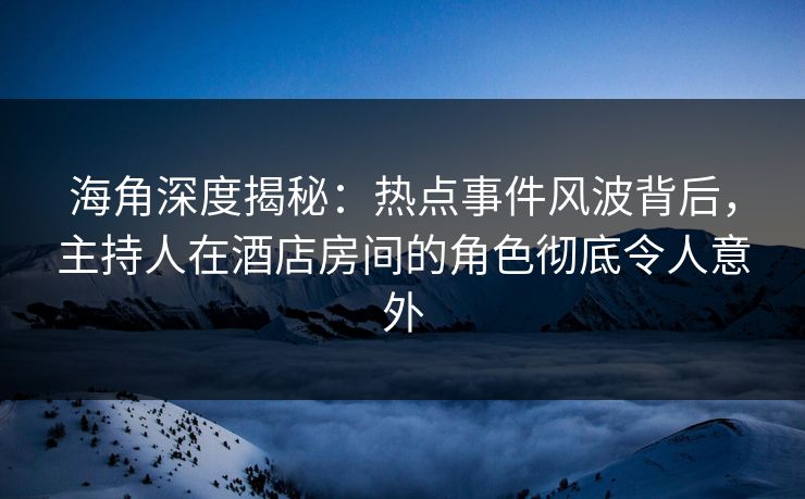 海角深度揭秘：热点事件风波背后，主持人在酒店房间的角色彻底令人意外