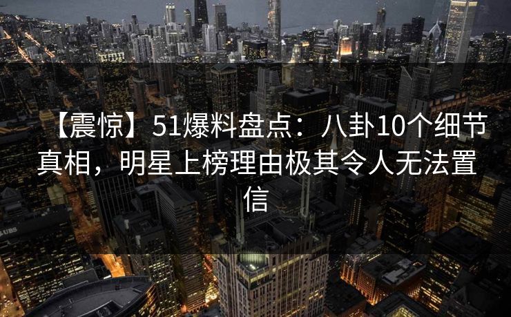 【震惊】51爆料盘点：八卦10个细节真相，明星上榜理由极其令人无法置信