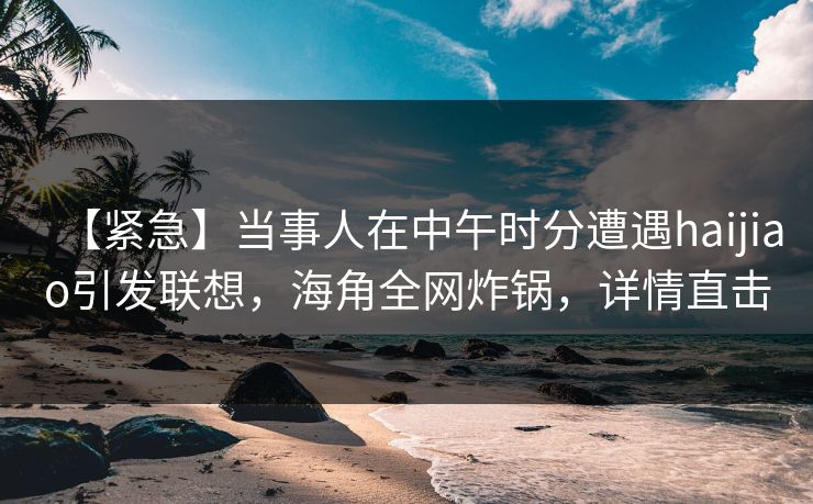 【紧急】当事人在中午时分遭遇haijiao引发联想，海角全网炸锅，详情直击