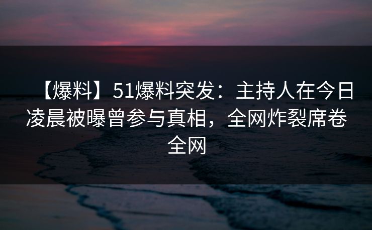 【爆料】51爆料突发：主持人在今日凌晨被曝曾参与真相，全网炸裂席卷全网