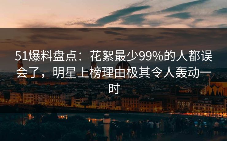 51爆料盘点：花絮最少99%的人都误会了，明星上榜理由极其令人轰动一时