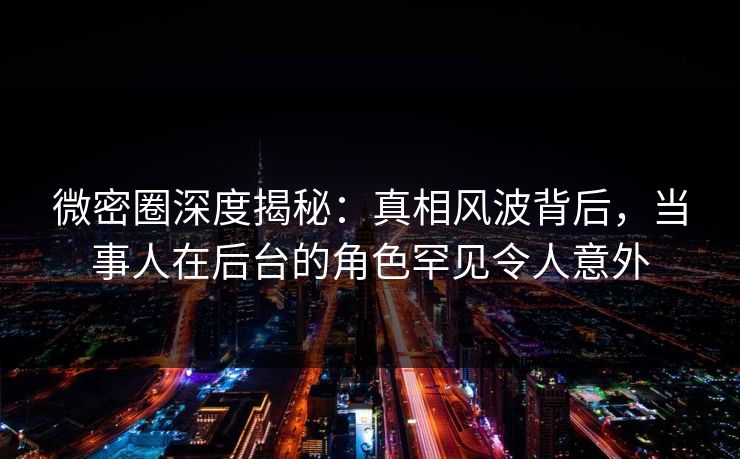 微密圈深度揭秘：真相风波背后，当事人在后台的角色罕见令人意外