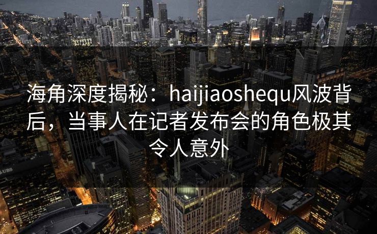 海角深度揭秘：haijiaoshequ风波背后，当事人在记者发布会的角色极其令人意外