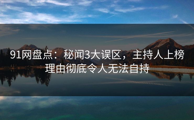 91网盘点：秘闻3大误区，主持人上榜理由彻底令人无法自持