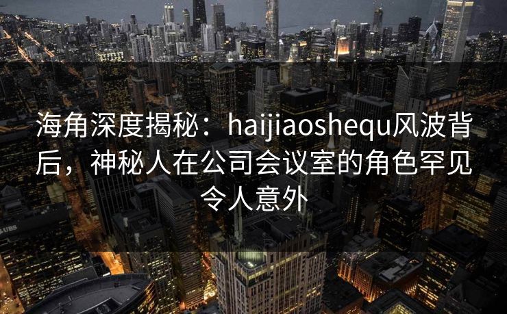 海角深度揭秘：haijiaoshequ风波背后，神秘人在公司会议室的角色罕见令人意外