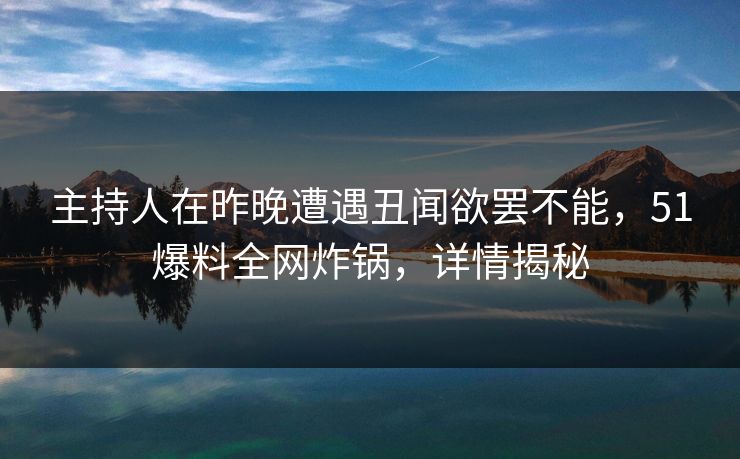 主持人在昨晚遭遇丑闻欲罢不能，51爆料全网炸锅，详情揭秘
