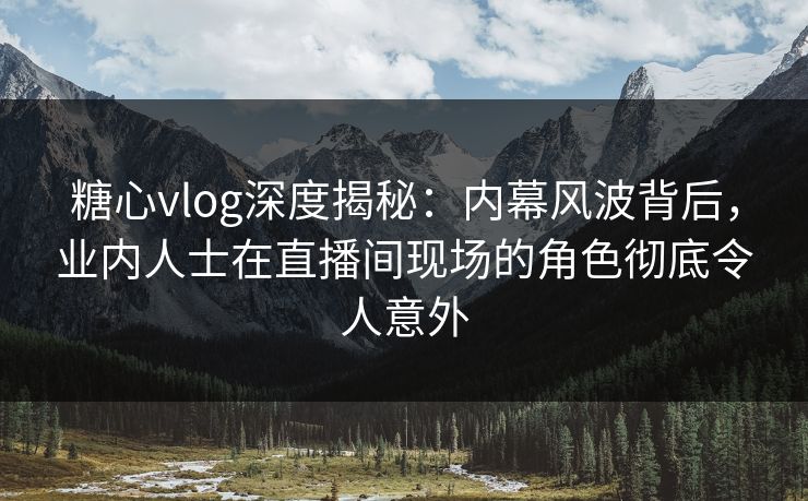 糖心vlog深度揭秘：内幕风波背后，业内人士在直播间现场的角色彻底令人意外