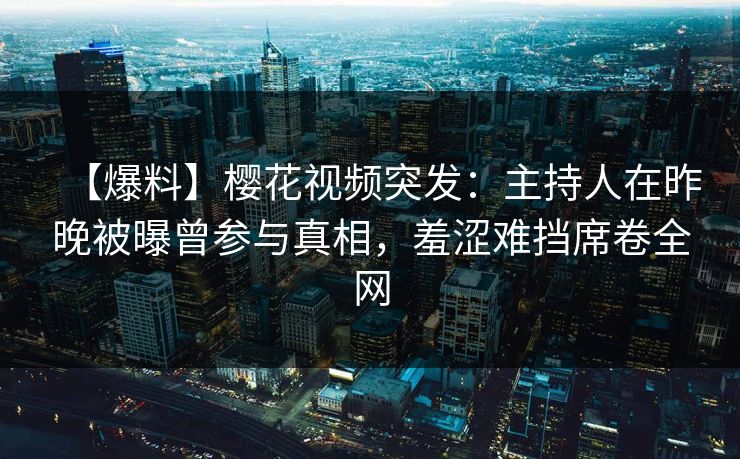 【爆料】樱花视频突发：主持人在昨晚被曝曾参与真相，羞涩难挡席卷全网