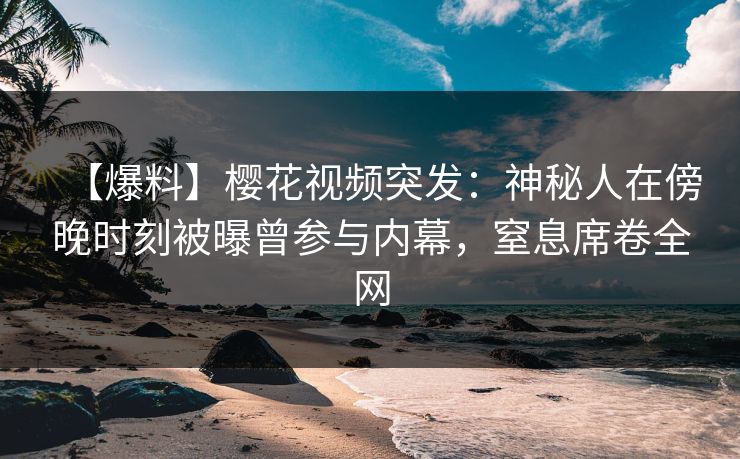 【爆料】樱花视频突发：神秘人在傍晚时刻被曝曾参与内幕，窒息席卷全网